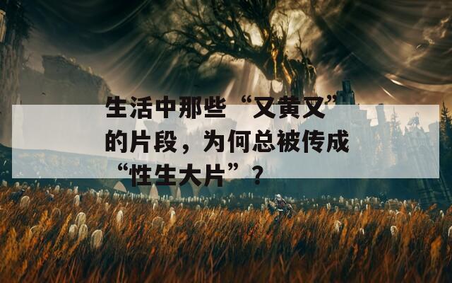 生活中那些“又黃又”的片段，為何總被傳成“性生大片”？