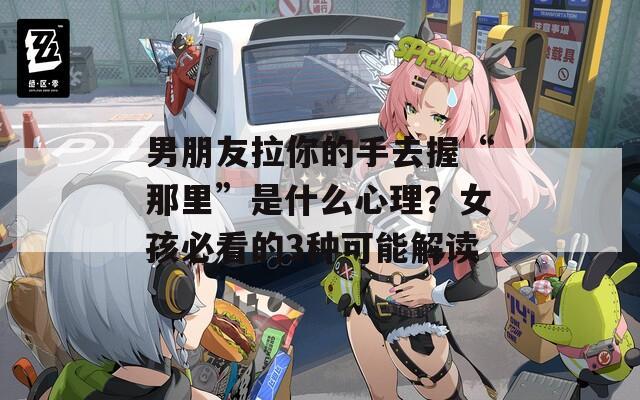 男朋友拉你的手去握“那里”是什么心理？女孩必看的3種可能解讀