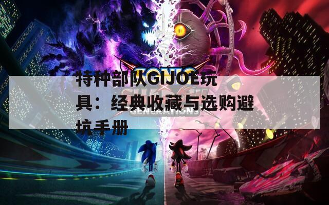 特種部隊GIJOE玩具：經(jīng)典收藏與選購避坑手冊