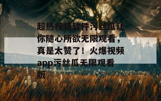 超熱視頻軟件污絲瓜讓你隨心所欲無限觀看，真是太贊了！火爆視頻app污絲瓜無限觀看版
