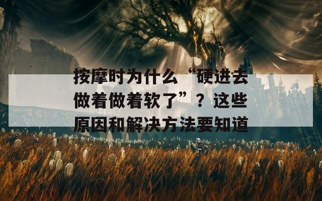 按摩時(shí)為什么“硬進(jìn)去做著做著軟了”？這些原因和解決方法要知道