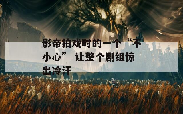 影帝拍戲時的一個“不小心” 讓整個劇組驚出冷汗