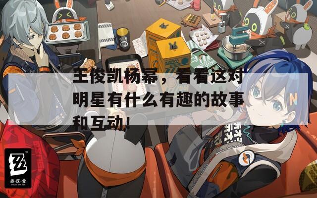 王俊凱楊冪，看看這對明星有什么有趣的故事和互動！