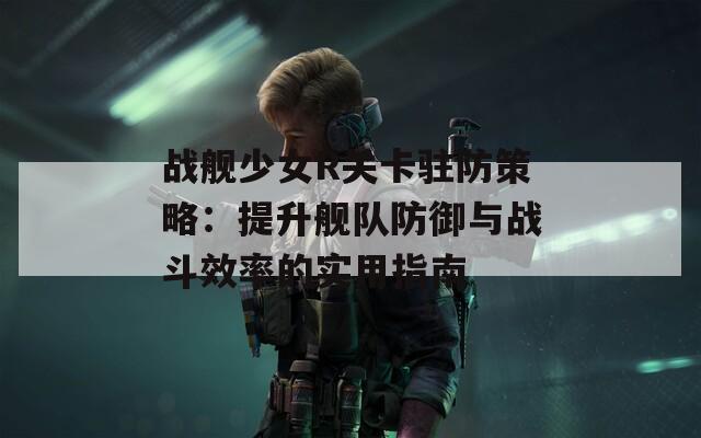 戰(zhàn)艦少女R關(guān)卡駐防策略：提升艦隊(duì)防御與戰(zhàn)斗效率的實(shí)用指南