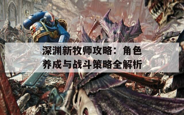 深淵新牧師攻略：角色養(yǎng)成與戰(zhàn)斗策略全解析