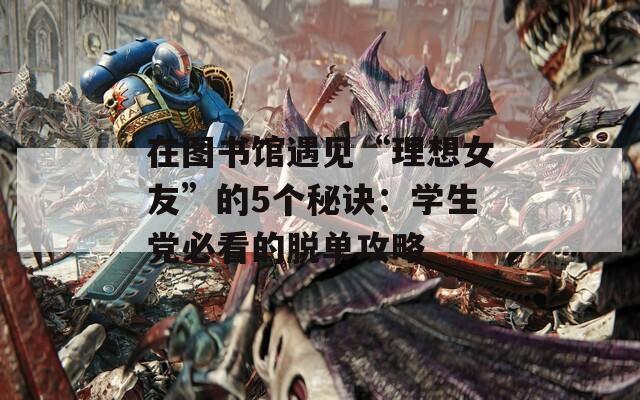 在圖書館遇見“理想女友”的5個(gè)秘訣：學(xué)生黨必看的脫單攻略