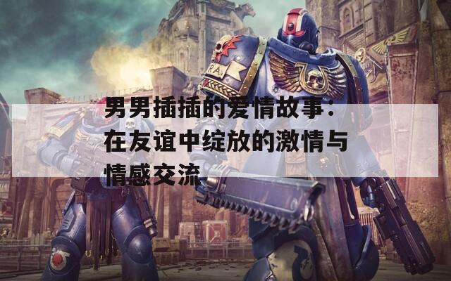 男男插插的愛情故事：在友誼中綻放的激情與情感交流