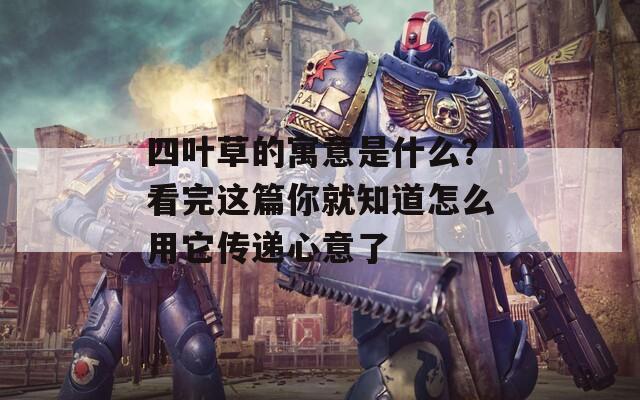 四葉草的寓意是什么？看完這篇你就知道怎么用它傳遞心意了