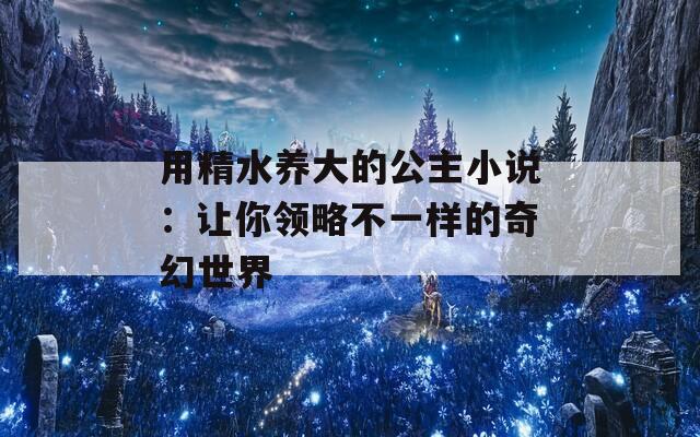 用精水養(yǎng)大的公主小說(shuō)：讓你領(lǐng)略不一樣的奇幻世界
