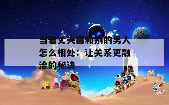 當(dāng)著丈夫面和別的男人怎么相處：讓關(guān)系更融洽的秘訣
