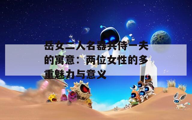 岳女二人名器共侍一夫的寓意：兩位女性的多重魅力與意義
