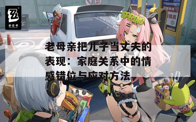 老母親把兒子當(dāng)丈夫的表現(xiàn)：家庭關(guān)系中的情感錯(cuò)位與應(yīng)對方法