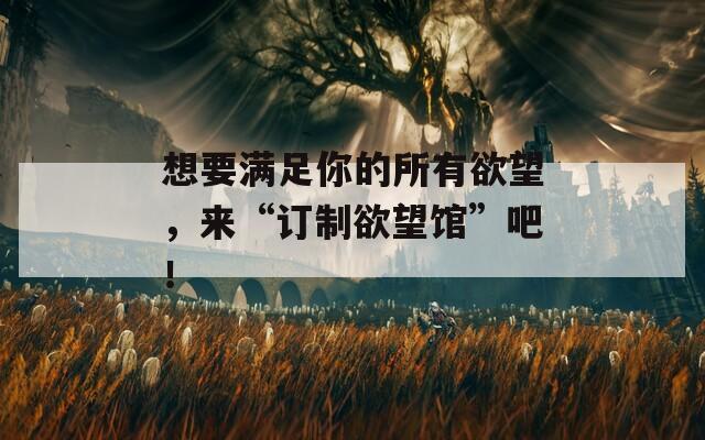 想要滿足你的所有欲望，來“訂制欲望館”吧！