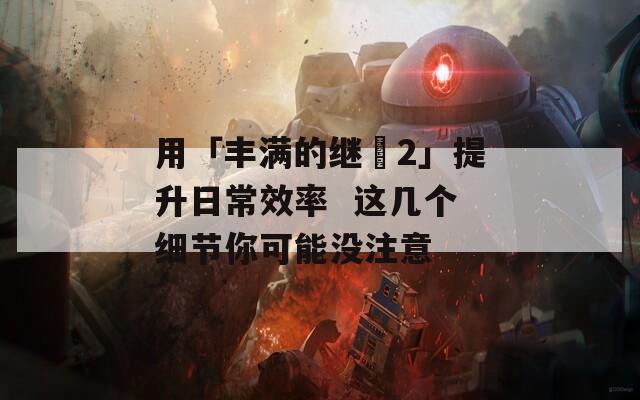 用「豐滿的繼牳2」提升日常效率  這幾個細節(jié)你可能沒注意
