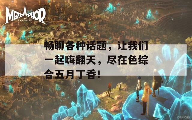 暢聊各種話題，讓我們一起嗨翻天，盡在色綜合五月丁香！