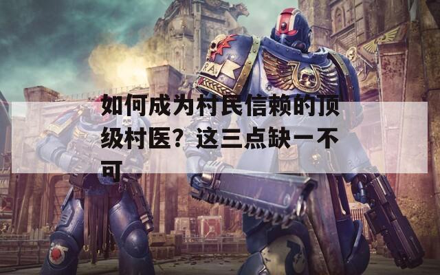 如何成為村民信賴的頂級村醫(yī)？這三點(diǎn)缺一不可