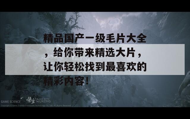 精品國產一級毛片大全，給你帶來精選大片，讓你輕松找到最喜歡的精彩內容！