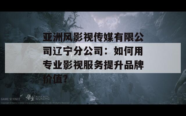 亞洲風(fēng)影視傳媒有限公司遼寧分公司：如何用專業(yè)影視服務(wù)提升品牌價(jià)值？