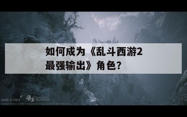 如何成為《亂斗西游2最強輸出》角色？