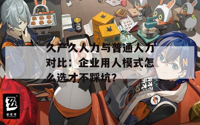 久產(chǎn)久人力與普通人力對比：企業(yè)用人模式怎么選才不踩坑？