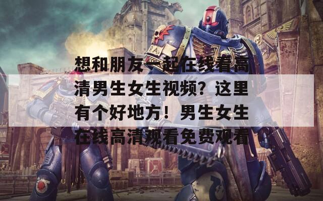 想和朋友一起在線看高清男生女生視頻？這里有個(gè)好地方！男生女生在線高清觀看免費(fèi)觀看