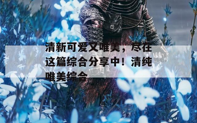 清新可愛又唯美，盡在這篇綜合分享中！清純唯美綜合