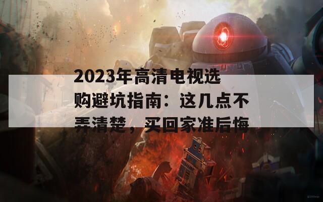 2023年高清電視選購(gòu)避坑指南：這幾點(diǎn)不弄清楚，買回家準(zhǔn)后悔