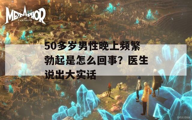 50多歲男性晚上頻繁勃起是怎么回事？醫(yī)生說出大實話