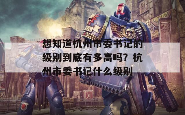 想知道杭州市委書記的級別到底有多高嗎？杭州市委書記什么級別