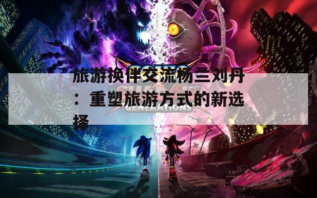 旅游換伴交流楊蘭劉丹：重塑旅游方式的新選擇