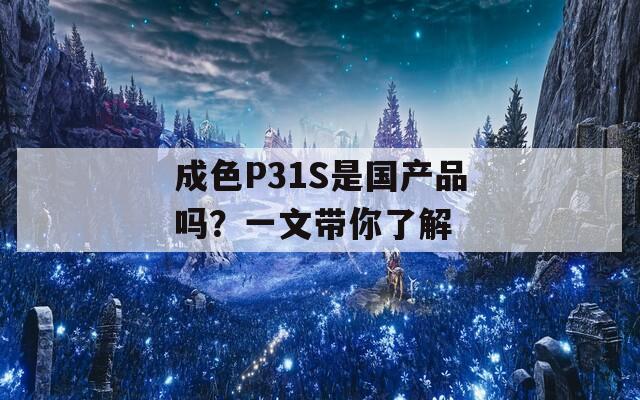 成色P31S是國產(chǎn)品嗎？一文帶你了解