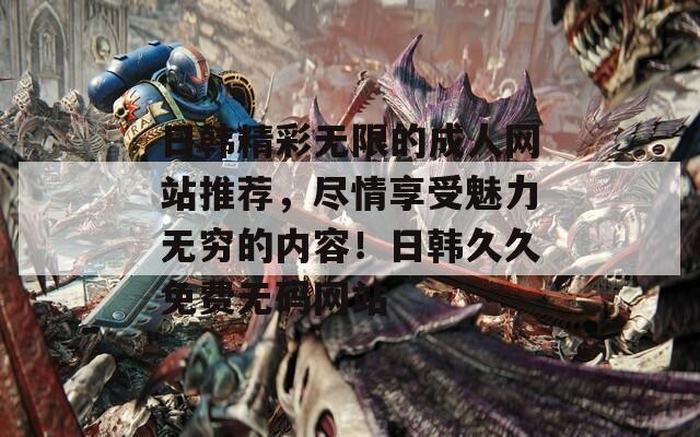 日韓精彩無限的成人網(wǎng)站推薦，盡情享受魅力無窮的內(nèi)容！日韓久久免費(fèi)無碼網(wǎng)站