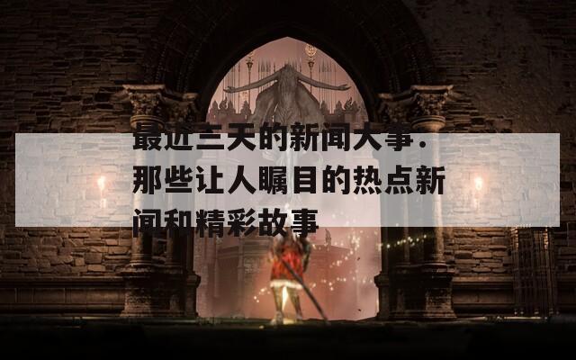 最近三天的新聞大事：那些讓人矚目的熱點(diǎn)新聞和精彩故事