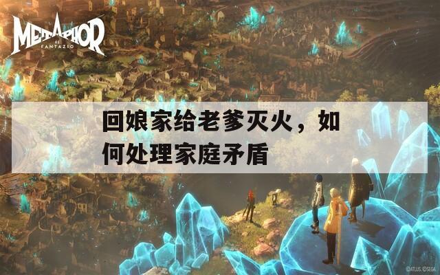 回娘家給老爹滅火，如何處理家庭矛盾