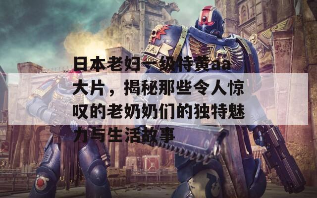 日本老婦一級特黃aa大片，揭秘那些令人驚嘆的老奶奶們的獨特魅力與生活故事