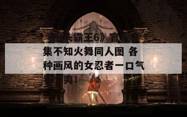 《街頭霸王6》官方征集不知火舞同人圖 各種畫風(fēng)的女忍者一口氣看個(gè)爽！
