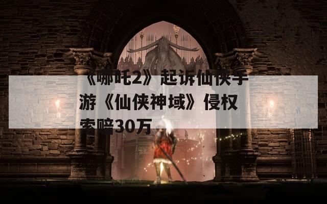 《哪吒2》起訴仙俠手游《仙俠神域》侵權 索賠30萬