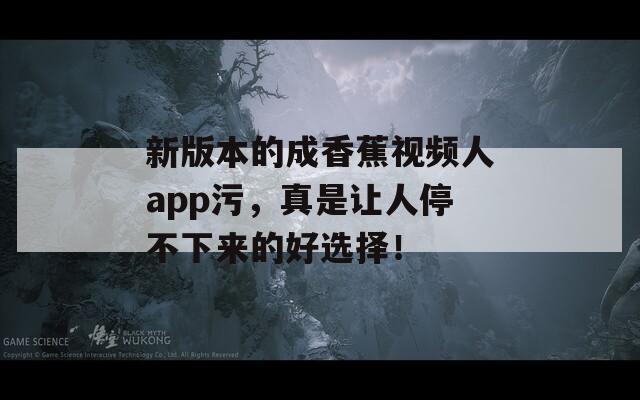新版本的成香蕉視頻人app污，真是讓人停不下來的好選擇！
