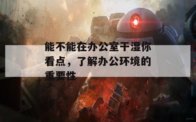 能不能在辦公室干濕你看點，了解辦公環(huán)境的重要性