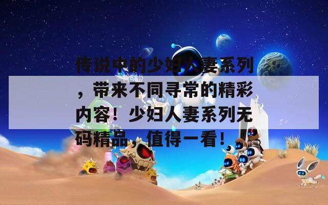 傳說中的少婦人妻系列，帶來不同尋常的精彩內容！少婦人妻系列無碼精品，值得一看！