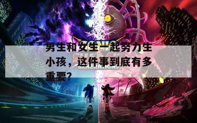 男生和女生一起努力生小孩，這件事到底有多重要？