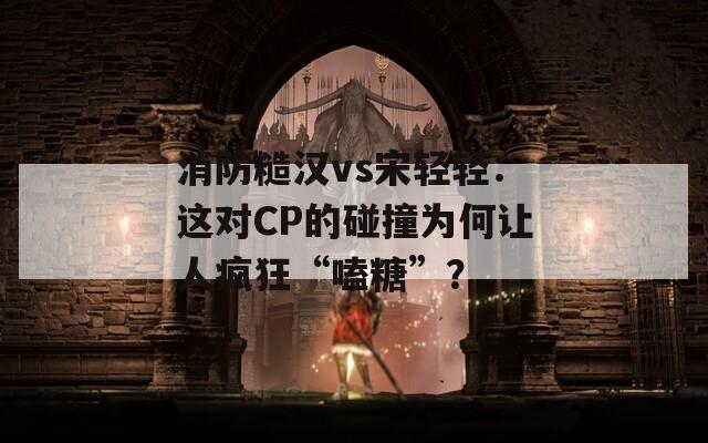 消防糙漢vs宋輕輕：這對CP的碰撞為何讓人瘋狂“嗑糖”？
