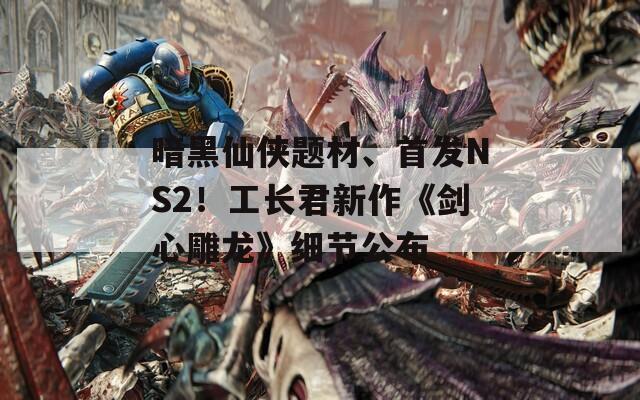 暗黑仙俠題材、首發(fā)NS2！工長(zhǎng)君新作《劍心雕龍》細(xì)節(jié)公布