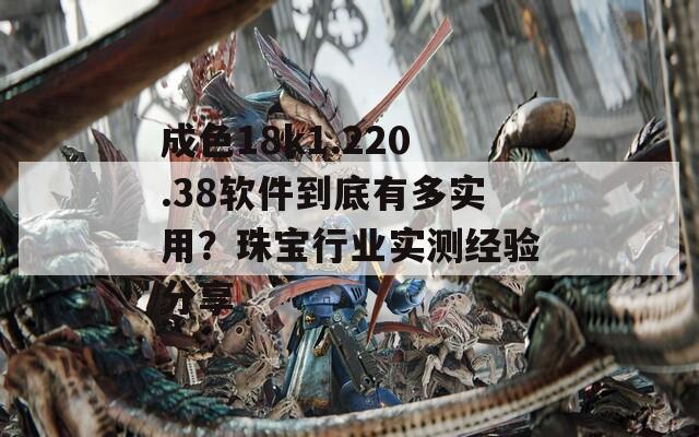 成色18k1.220.38軟件到底有多實(shí)用？珠寶行業(yè)實(shí)測(cè)經(jīng)驗(yàn)分享