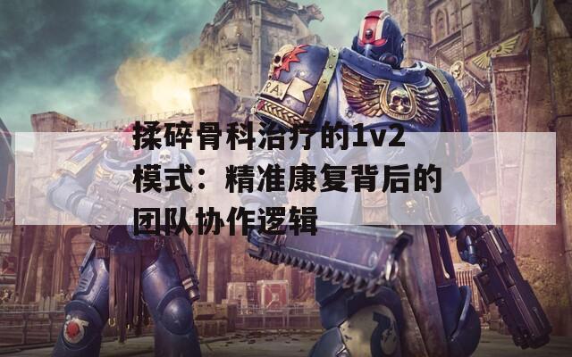 揉碎骨科治療的1v2模式：精準康復背后的團隊協作邏輯