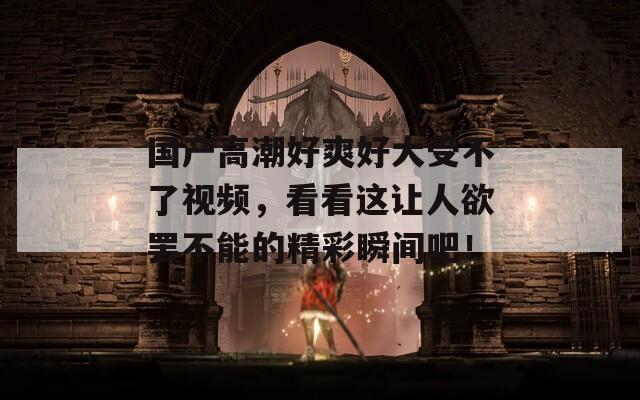 國(guó)產(chǎn)高潮好爽好大受不了視頻，看看這讓人欲罷不能的精彩瞬間吧！