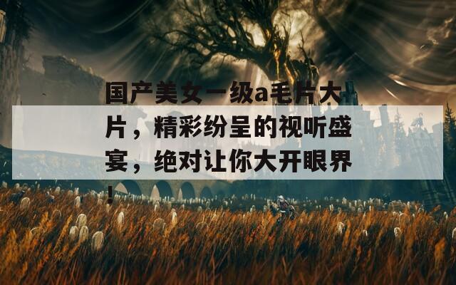 國產(chǎn)美女一級(jí)a毛片大片，精彩紛呈的視聽盛宴，絕對(duì)讓你大開眼界！