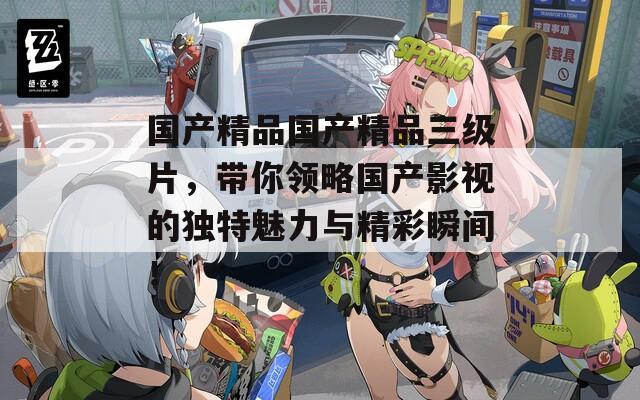 國產(chǎn)精品國產(chǎn)精品三級片，帶你領(lǐng)略國產(chǎn)影視的獨特魅力與精彩瞬間！