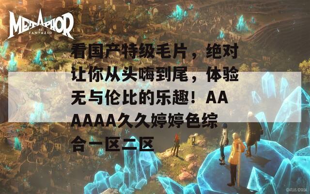 看國產(chǎn)特級毛片，絕對讓你從頭嗨到尾，體驗無與倫比的樂趣！AAAAAA久久婷婷色綜合一區(qū)二區(qū)