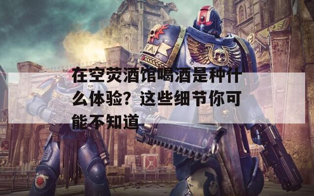 在空熒酒館喝酒是種什么體驗？這些細(xì)節(jié)你可能不知道